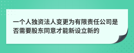 一个人独资法人变更为有限责任公司是否需要股东同意才能新设立新的
