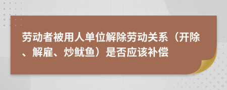 劳动者被用人单位解除劳动关系（开除、解雇、炒鱿鱼）是否应该补偿