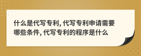 什么是代写专利, 代写专利申请需要哪些条件, 代写专利的程序是什么