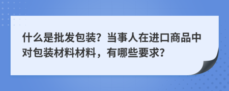 什么是批发包装？当事人在进口商品中对包装材料材料，有哪些要求？