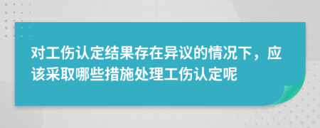 对工伤认定结果存在异议的情况下，应该采取哪些措施处理工伤认定呢