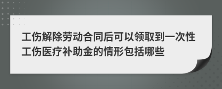 工伤解除劳动合同后可以领取到一次性工伤医疗补助金的情形包括哪些