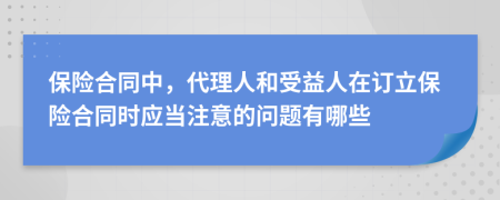 保险合同中，代理人和受益人在订立保险合同时应当注意的问题有哪些