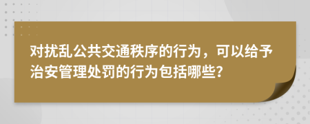 对扰乱公共交通秩序的行为，可以给予治安管理处罚的行为包括哪些？