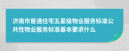 济南市普通住宅五星级物业服务标准公共性物业服务标准基本要求什么