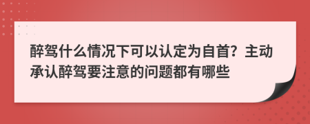 醉驾什么情况下可以认定为自首？主动承认醉驾要注意的问题都有哪些