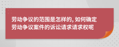 劳动争议的范围是怎样的, 如何确定劳动争议案件的诉讼请求请求权呢