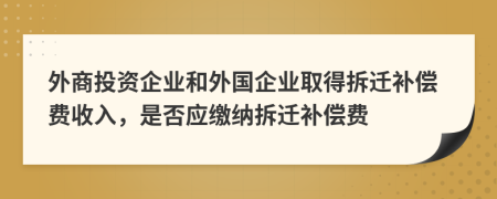 外商投资企业和外国企业取得拆迁补偿费收入，是否应缴纳拆迁补偿费