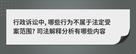 行政诉讼中, 哪些行为不属于法定受案范围? 司法解释分析有哪些内容