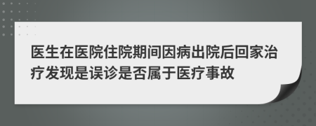 医生在医院住院期间因病出院后回家治疗发现是误诊是否属于医疗事故