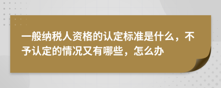 一般纳税人资格的认定标准是什么，不予认定的情况又有哪些，怎么办