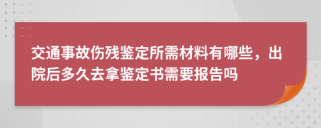 交通事故伤残鉴定所需材料有哪些，出院后多久去拿鉴定书需要报告吗