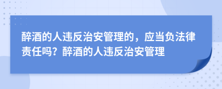 醉酒的人违反治安管理的，应当负法律责任吗？醉酒的人违反治安管理