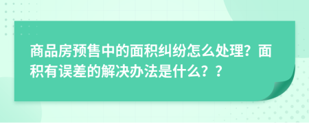 商品房预售中的面积纠纷怎么处理？面积有误差的解决办法是什么？？