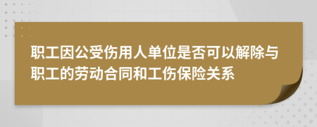 职工因公受伤用人单位是否可以解除与职工的劳动合同和工伤保险关系