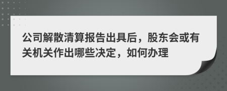 公司解散清算报告出具后，股东会或有关机关作出哪些决定，如何办理