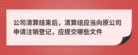 公司清算结束后，清算组应当向原公司申请注销登记，应提交哪些文件