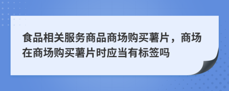 食品相关服务商品商场购买薯片，商场在商场购买薯片时应当有标签吗