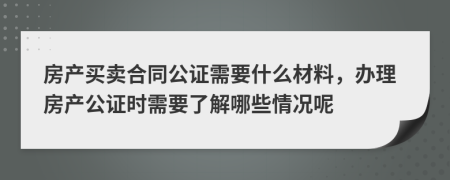 房产买卖合同公证需要什么材料，办理房产公证时需要了解哪些情况呢