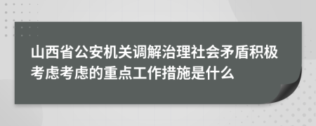 山西省公安机关调解治理社会矛盾积极考虑考虑的重点工作措施是什么