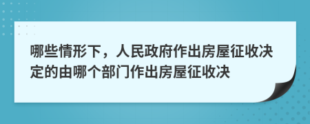 哪些情形下，人民政府作出房屋征收决定的由哪个部门作出房屋征收决