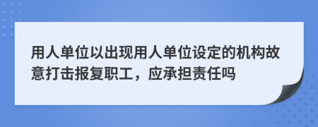 用人单位以出现用人单位设定的机构故意打击报复职工，应承担责任吗