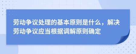 劳动争议处理的基本原则是什么，解决劳动争议应当根据调解原则确定