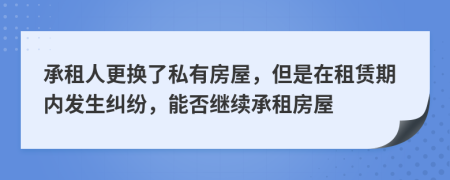 承租人更换了私有房屋，但是在租赁期内发生纠纷，能否继续承租房屋