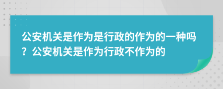 公安机关是作为是行政的作为的一种吗？公安机关是作为行政不作为的