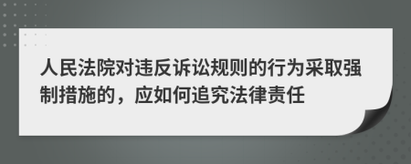 人民法院对违反诉讼规则的行为采取强制措施的，应如何追究法律责任