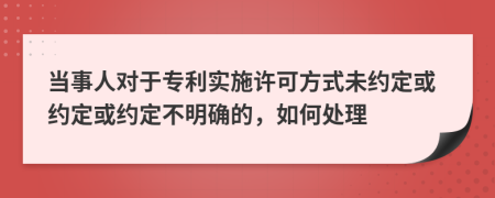 当事人对于专利实施许可方式未约定或约定或约定不明确的，如何处理