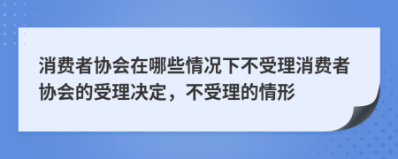 消费者协会在哪些情况下不受理消费者协会的受理决定，不受理的情形