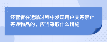 经营者在运输过程中发现用户交寄禁止寄递物品的，应当采取什么措施