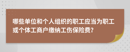 哪些单位和个人组织的职工应当为职工或个体工商户缴纳工伤保险费？