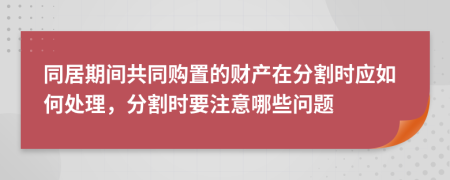 同居期间共同购置的财产在分割时应如何处理，分割时要注意哪些问题