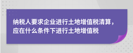 纳税人要求企业进行土地增值税清算，应在什么条件下进行土地增值税