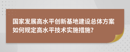 国家发展高水平创新基地建设总体方案如何规定高水平技术实施措施？