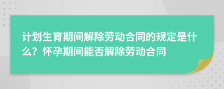 计划生育期间解除劳动合同的规定是什么？怀孕期间能否解除劳动合同