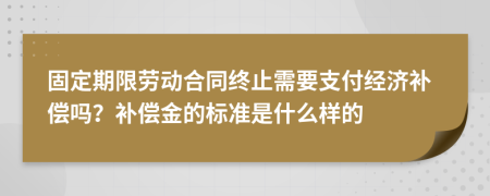 固定期限劳动合同终止需要支付经济补偿吗？补偿金的标准是什么样的