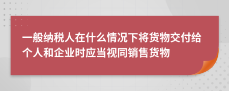 一般纳税人在什么情况下将货物交付给个人和企业时应当视同销售货物