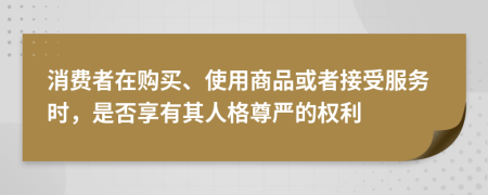 消费者在购买、使用商品或者接受服务时，是否享有其人格尊严的权利