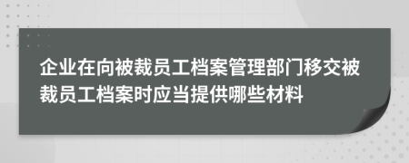 企业在向被裁员工档案管理部门移交被裁员工档案时应当提供哪些材料