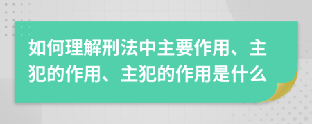 如何理解刑法中主要作用、主犯的作用、主犯的作用是什么