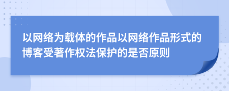 以网络为载体的作品以网络作品形式的博客受著作权法保护的是否原则