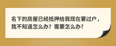 名下的房屋已经抵押给我现在要过户，我不知道怎么办？需要怎么办？