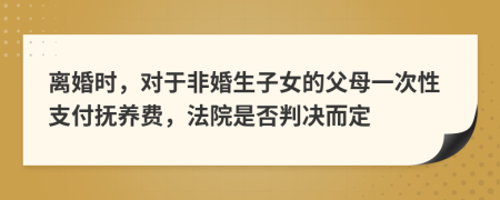 离婚时，对于非婚生子女的父母一次性支付抚养费，法院是否判决而定