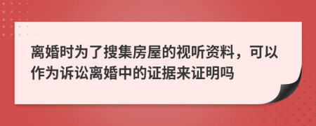 离婚时为了搜集房屋的视听资料，可以作为诉讼离婚中的证据来证明吗