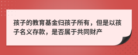 孩子的教育基金归孩子所有，但是以孩子名义存款，是否属于共同财产