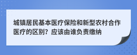 城镇居民基本医疗保险和新型农村合作医疗的区别？应该由谁负责缴纳