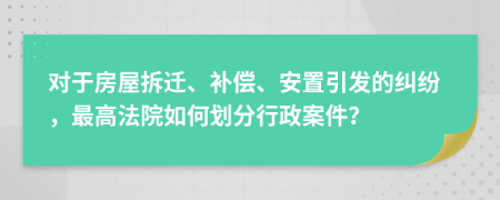 对于房屋拆迁、补偿、安置引发的纠纷，最高法院如何划分行政案件？